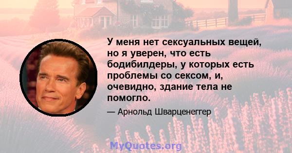 У меня нет сексуальных вещей, но я уверен, что есть бодибилдеры, у которых есть проблемы со сексом, и, очевидно, здание тела не помогло.