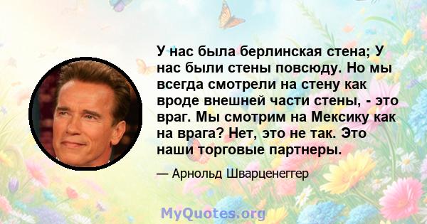 У нас была берлинская стена; У нас были стены повсюду. Но мы всегда смотрели на стену как вроде внешней части стены, - это враг. Мы смотрим на Мексику как на врага? Нет, это не так. Это наши торговые партнеры.