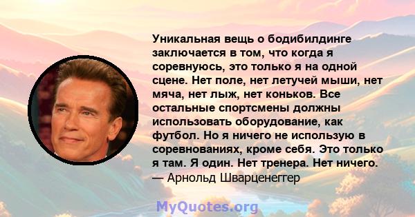 Уникальная вещь о бодибилдинге заключается в том, что когда я соревнуюсь, это только я на одной сцене. Нет поле, нет летучей мыши, нет мяча, нет лыж, нет коньков. Все остальные спортсмены должны использовать