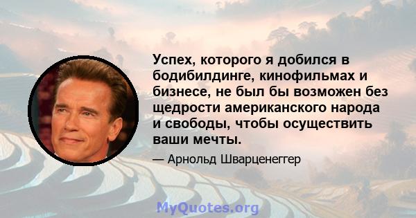 Успех, которого я добился в бодибилдинге, кинофильмах и бизнесе, не был бы возможен без щедрости американского народа и свободы, чтобы осуществить ваши мечты.