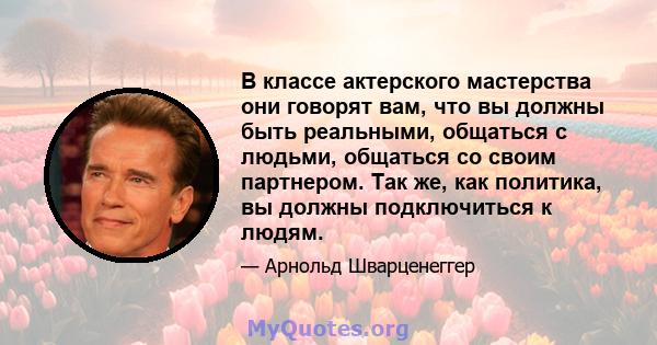 В классе актерского мастерства они говорят вам, что вы должны быть реальными, общаться с людьми, общаться со своим партнером. Так же, как политика, вы должны подключиться к людям.