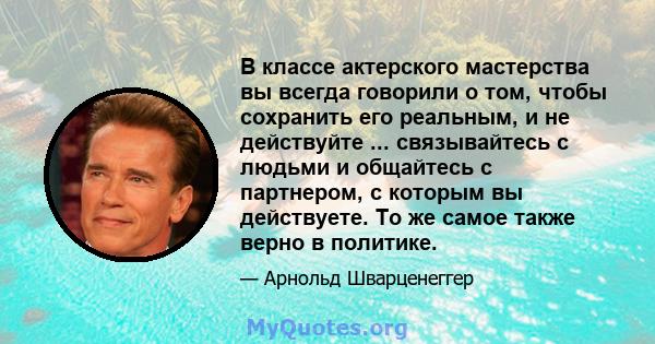 В классе актерского мастерства вы всегда говорили о том, чтобы сохранить его реальным, и не действуйте ... связывайтесь с людьми и общайтесь с партнером, с которым вы действуете. То же самое также верно в политике.