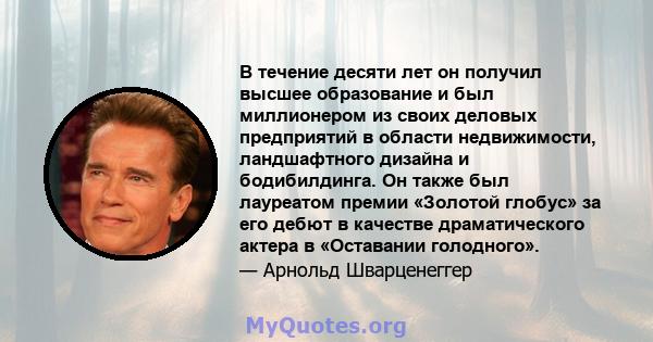 В течение десяти лет он получил высшее образование и был миллионером из своих деловых предприятий в области недвижимости, ландшафтного дизайна и бодибилдинга. Он также был лауреатом премии «Золотой глобус» за его дебют