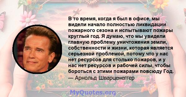 В то время, когда я был в офисе, мы видели начало полностью ликвидации пожарного сезона и испытывают пожары круглый год. Я думаю, что мы увидели главную проблему уничтожения земли, собственности и жизни, которая