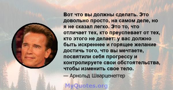 Вот что вы должны сделать. Это довольно просто, на самом деле, но я не сказал легко. Это то, что отличает тех, кто преуспевает от тех, кто этого не делает: у вас должно быть искреннее и горящее желание достичь того, что 