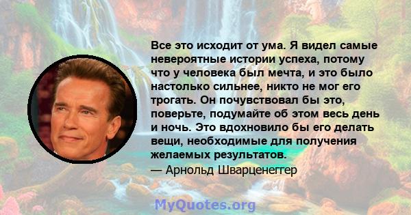 Все это исходит от ума. Я видел самые невероятные истории успеха, потому что у человека был мечта, и это было настолько сильнее, никто не мог его трогать. Он почувствовал бы это, поверьте, подумайте об этом весь день и