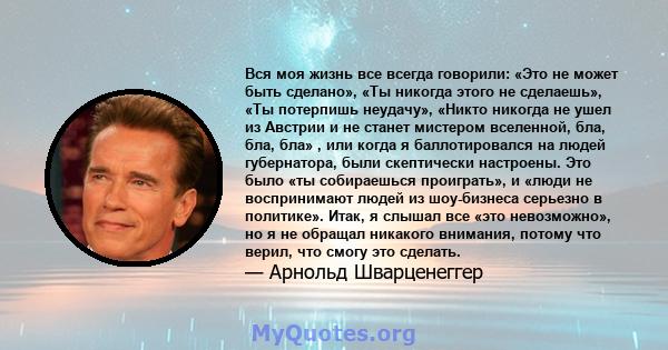 Вся моя жизнь все всегда говорили: «Это не может быть сделано», «Ты никогда этого не сделаешь», «Ты потерпишь неудачу», «Никто никогда не ушел из Австрии и не станет мистером вселенной, бла, бла, бла» , или когда я