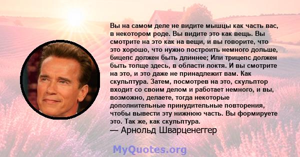 Вы на самом деле не видите мышцы как часть вас, в некотором роде. Вы видите это как вещь. Вы смотрите на это как на вещи, и вы говорите, что это хорошо, что нужно построить немного дольше, бицепс должен быть длиннее;