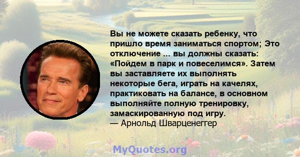 Вы не можете сказать ребенку, что пришло время заниматься спортом; Это отключение ... вы должны сказать: «Пойдем в парк и повеселимся». Затем вы заставляете их выполнять некоторые бега, играть на качелях, практиковать