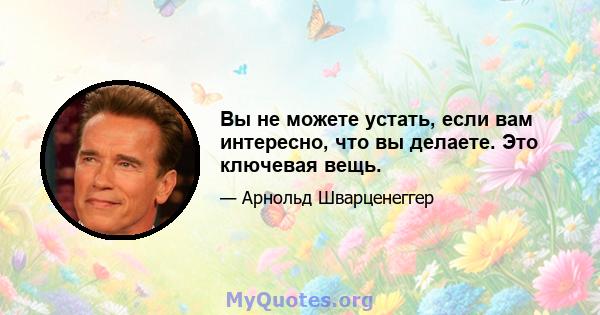 Вы не можете устать, если вам интересно, что вы делаете. Это ключевая вещь.