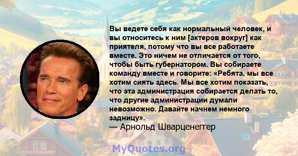 Вы ведете себя как нормальный человек, и вы относитесь к ним [актеров вокруг] как приятеля, потому что вы все работаете вместе. Это ничем не отличается от того, чтобы быть губернатором. Вы собираете команду вместе и