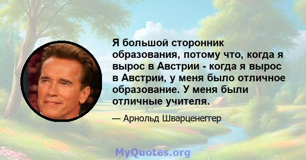 Я большой сторонник образования, потому что, когда я вырос в Австрии - когда я вырос в Австрии, у меня было отличное образование. У меня были отличные учителя.