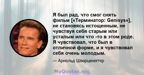 Я был рад, что смог снять фильм [«Терминатор: Genisys»], не становясь истощенным, не чувствуя себя старым или усталым или что -то в этом роде. Я чувствовал, что был в отличной форме, и я чувствовал себя очень молодым.