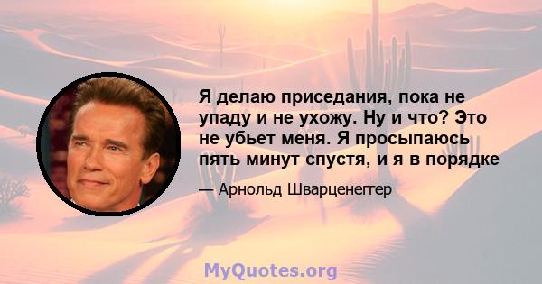 Я делаю приседания, пока не упаду и не ухожу. Ну и что? Это не убьет меня. Я просыпаюсь пять минут спустя, и я в порядке