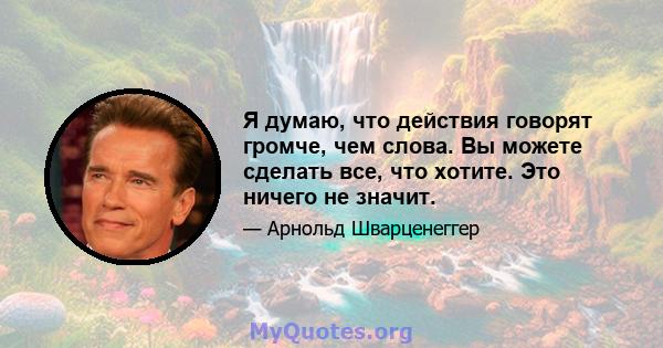 Я думаю, что действия говорят громче, чем слова. Вы можете сделать все, что хотите. Это ничего не значит.