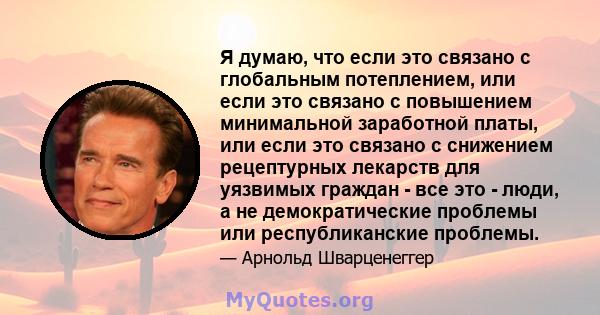 Я думаю, что если это связано с глобальным потеплением, или если это связано с повышением минимальной заработной платы, или если это связано с снижением рецептурных лекарств для уязвимых граждан - все это - люди, а не