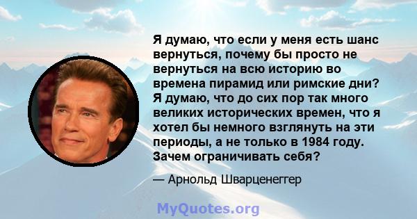 Я думаю, что если у меня есть шанс вернуться, почему бы просто не вернуться на всю историю во времена пирамид или римские дни? Я думаю, что до сих пор так много великих исторических времен, что я хотел бы немного