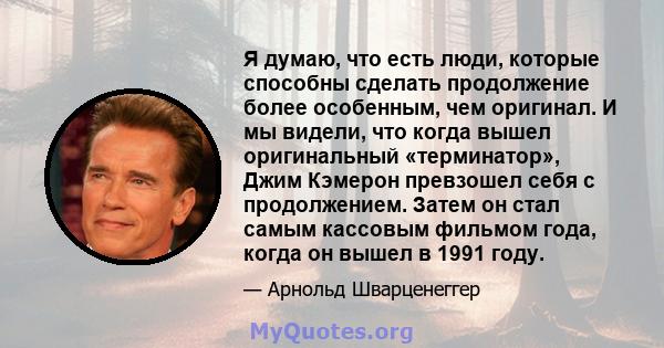 Я думаю, что есть люди, которые способны сделать продолжение более особенным, чем оригинал. И мы видели, что когда вышел оригинальный «терминатор», Джим Кэмерон превзошел себя с продолжением. Затем он стал самым