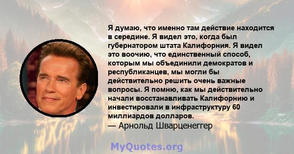 Я думаю, что именно там действие находится в середине. Я видел это, когда был губернатором штата Калифорния. Я видел это воочию, что единственный способ, которым мы объединили демократов и республиканцев, мы могли бы