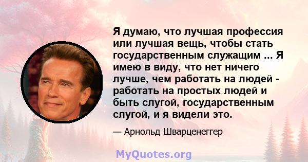 Я думаю, что лучшая профессия или лучшая вещь, чтобы стать государственным служащим ... Я имею в виду, что нет ничего лучше, чем работать на людей - работать на простых людей и быть слугой, государственным слугой, и я