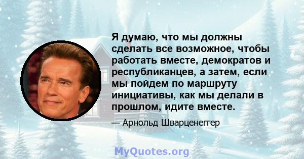 Я думаю, что мы должны сделать все возможное, чтобы работать вместе, демократов и республиканцев, а затем, если мы пойдем по маршруту инициативы, как мы делали в прошлом, идите вместе.