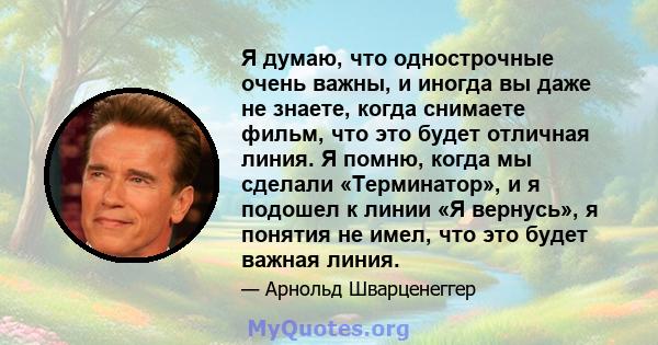 Я думаю, что однострочные очень важны, и иногда вы даже не знаете, когда снимаете фильм, что это будет отличная линия. Я помню, когда мы сделали «Терминатор», и я подошел к линии «Я вернусь», я понятия не имел, что это