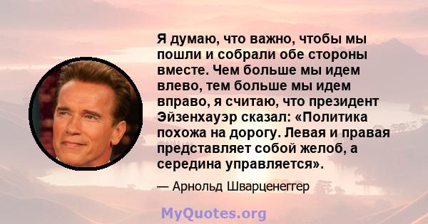 Я думаю, что важно, чтобы мы пошли и собрали обе стороны вместе. Чем больше мы идем влево, тем больше мы идем вправо, я считаю, что президент Эйзенхауэр сказал: «Политика похожа на дорогу. Левая и правая представляет