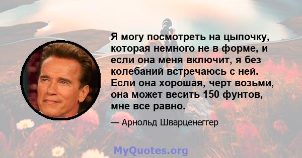 Я могу посмотреть на цыпочку, которая немного не в форме, и если она меня включит, я без колебаний встречаюсь с ней. Если она хорошая, черт возьми, она может весить 150 фунтов, мне все равно.