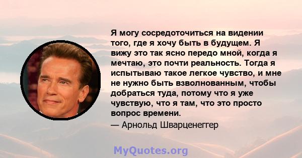 Я могу сосредоточиться на видении того, где я хочу быть в будущем. Я вижу это так ясно передо мной, когда я мечтаю, это почти реальность. Тогда я испытываю такое легкое чувство, и мне не нужно быть взволнованным, чтобы