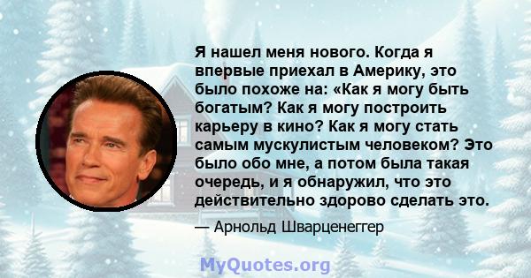 Я нашел меня нового. Когда я впервые приехал в Америку, это было похоже на: «Как я могу быть богатым? Как я могу построить карьеру в кино? Как я могу стать самым мускулистым человеком? Это было обо мне, а потом была