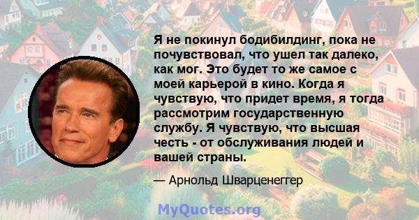 Я не покинул бодибилдинг, пока не почувствовал, что ушел так далеко, как мог. Это будет то же самое с моей карьерой в кино. Когда я чувствую, что придет время, я тогда рассмотрим государственную службу. Я чувствую, что