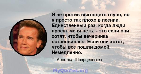 Я не против выглядеть глупо, но я просто так плохо в пеении. Единственный раз, когда люди просят меня петь, - это если они хотят, чтобы вечеринка остановилась. Если они хотят, чтобы все пошли домой. Немедленно.