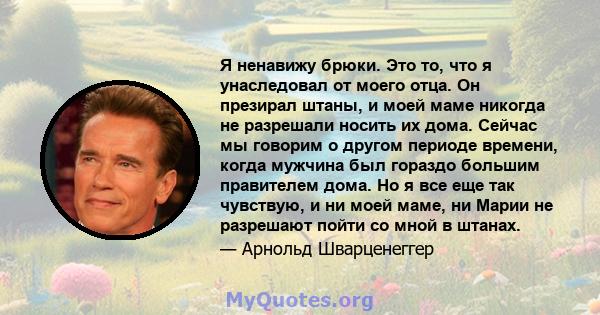 Я ненавижу брюки. Это то, что я унаследовал от моего отца. Он презирал штаны, и моей маме никогда не разрешали носить их дома. Сейчас мы говорим о другом периоде времени, когда мужчина был гораздо большим правителем