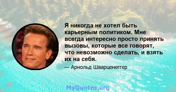 Я никогда не хотел быть карьерным политиком. Мне всегда интересно просто принять вызовы, которые все говорят, что невозможно сделать, и взять их на себя.