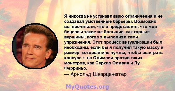 Я никогда не устанавливаю ограничения и не создавал умственные барьеры. Возможно, вы прочитали, что я представлял, что мои бицепсы такие же большие, как горные вершины, когда я выполнял свои упражнения. Этот процесс