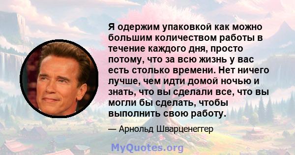 Я одержим упаковкой как можно большим количеством работы в течение каждого дня, просто потому, что за всю жизнь у вас есть столько времени. Нет ничего лучше, чем идти домой ночью и знать, что вы сделали все, что вы