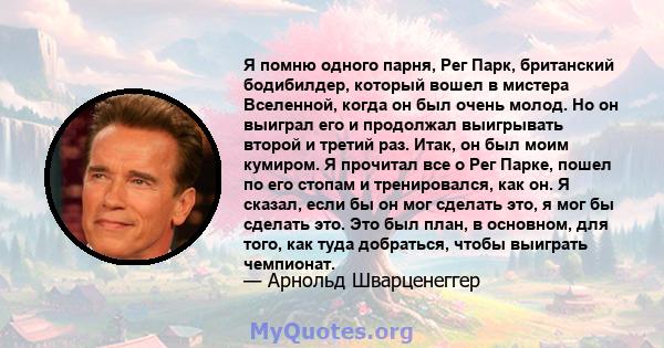 Я помню одного парня, Рег Парк, британский бодибилдер, который вошел в мистера Вселенной, когда он был очень молод. Но он выиграл его и продолжал выигрывать второй и третий раз. Итак, он был моим кумиром. Я прочитал все 