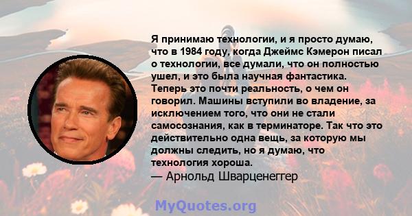 Я принимаю технологии, и я просто думаю, что в 1984 году, когда Джеймс Кэмерон писал о технологии, все думали, что он полностью ушел, и это была научная фантастика. Теперь это почти реальность, о чем он говорил. Машины