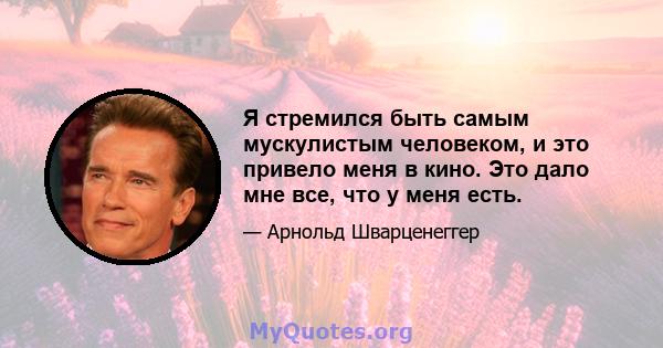 Я стремился быть самым мускулистым человеком, и это привело меня в кино. Это дало мне все, что у меня есть.