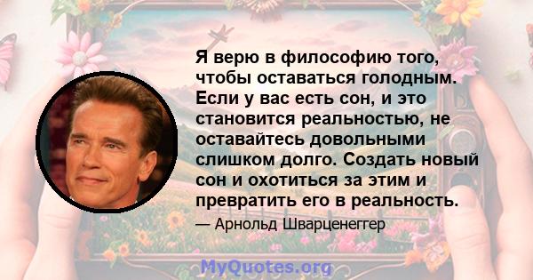 Я верю в философию того, чтобы оставаться голодным. Если у вас есть сон, и это становится реальностью, не оставайтесь довольными слишком долго. Создать новый сон и охотиться за этим и превратить его в реальность.