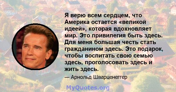 Я верю всем сердцем, что Америка остается «великой идеей», которая вдохновляет мир. Это привилегия быть здесь. Для меня большая честь стать гражданином здесь. Это подарок, чтобы воспитать свою семью здесь, проголосовать 