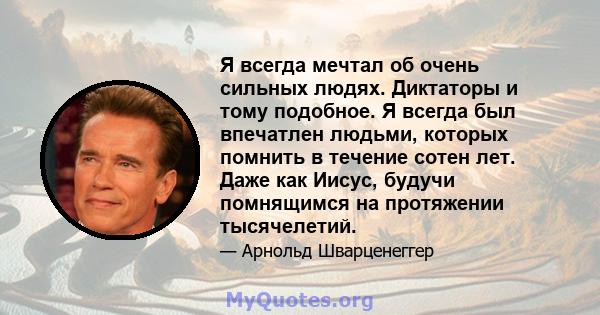 Я всегда мечтал об очень сильных людях. Диктаторы и тому подобное. Я всегда был впечатлен людьми, которых помнить в течение сотен лет. Даже как Иисус, будучи помнящимся на протяжении тысячелетий.