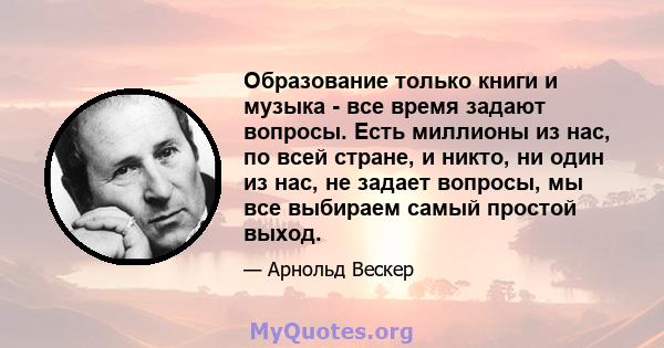 Образование только книги и музыка - все время задают вопросы. Есть миллионы из нас, по всей стране, и никто, ни один из нас, не задает вопросы, мы все выбираем самый простой выход.