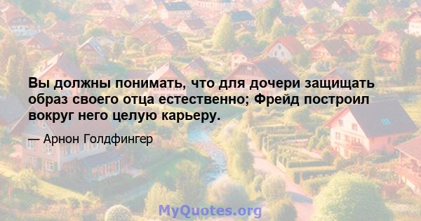 Вы должны понимать, что для дочери защищать образ своего отца естественно; Фрейд построил вокруг него целую карьеру.