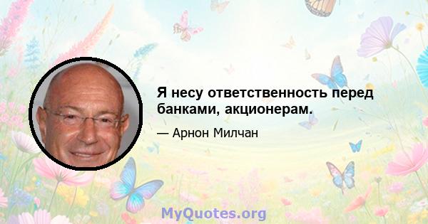 Я несу ответственность перед банками, акционерам.