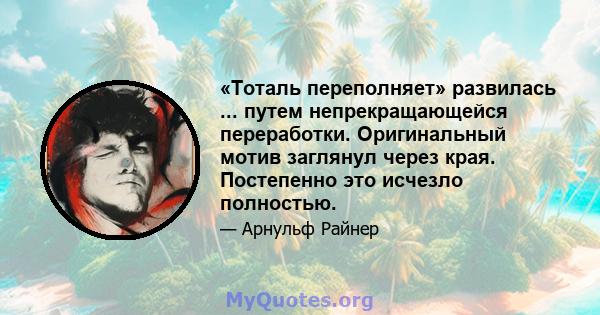 «Тоталь переполняет» развилась ... путем непрекращающейся переработки. Оригинальный мотив заглянул через края. Постепенно это исчезло полностью.