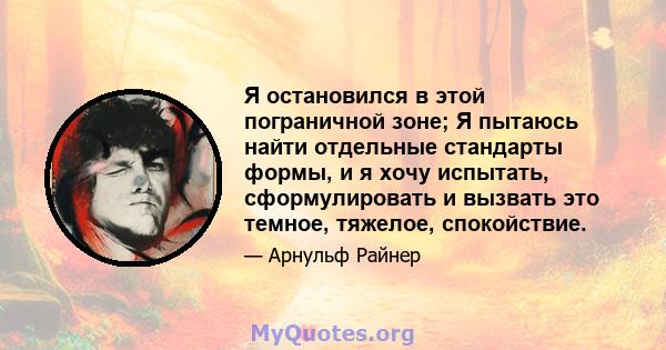 Я остановился в этой пограничной зоне; Я пытаюсь найти отдельные стандарты формы, и я хочу испытать, сформулировать и вызвать это темное, тяжелое, спокойствие.