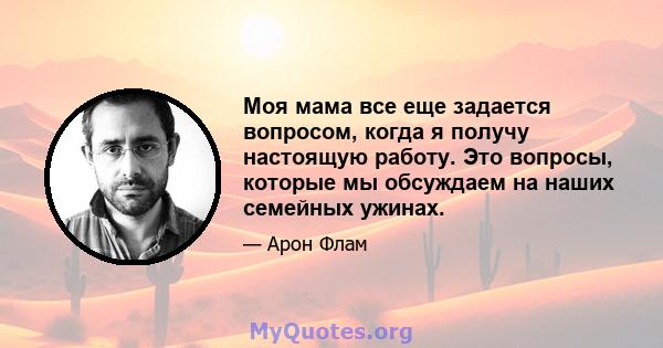 Моя мама все еще задается вопросом, когда я получу настоящую работу. Это вопросы, которые мы обсуждаем на наших семейных ужинах.