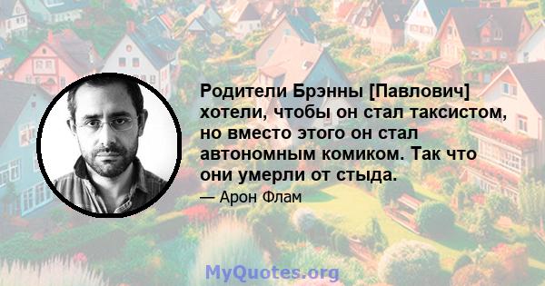 Родители Брэнны [Павлович] хотели, чтобы он стал таксистом, но вместо этого он стал автономным комиком. Так что они умерли от стыда.