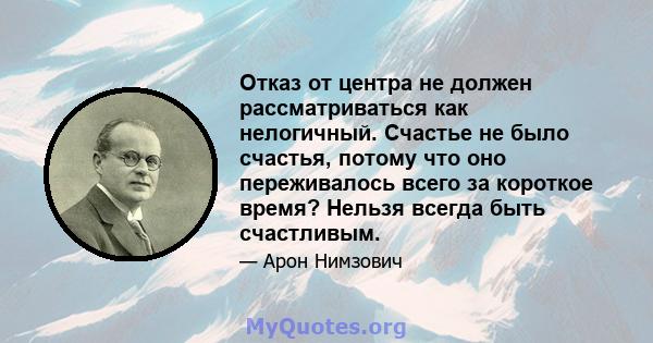 Отказ от центра не должен рассматриваться как нелогичный. Счастье не было счастья, потому что оно переживалось всего за короткое время? Нельзя всегда быть счастливым.